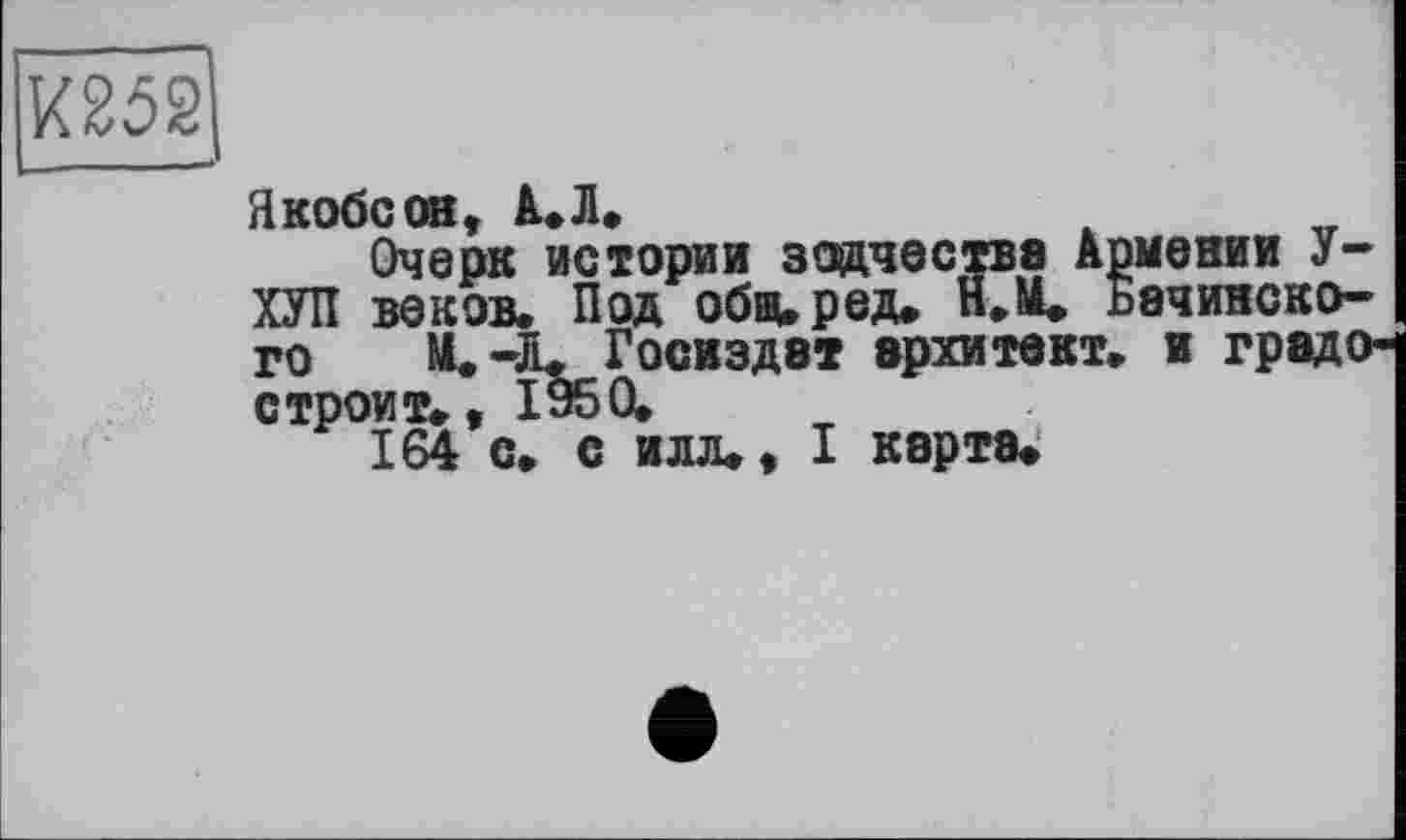 ﻿Ш2
Якобсон, А. Л.
Очерк истории зодчества Армении У-ХУЛ веков. Под обвиред. H.ÄU Бачинского М. -Л. Госиздат архитект. и градо-строит., 1950,
164 с. с илл., I карта.